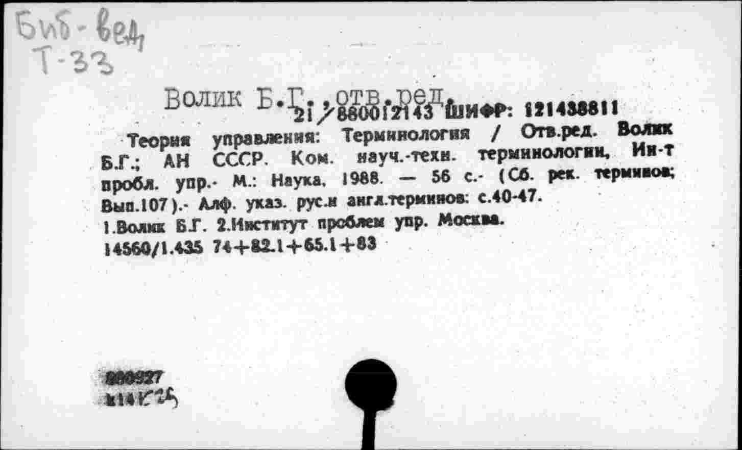 ﻿B'/ti * CgX
T-3%
Волик	|1НМ811
Теория управления: Терминология / Отв.ред. Волик Б Г • АН СССР. Ком. науч.-техи. терминологии. Ии-т пробл. упр.- М.: Наука, 1988. - 56 с,- (СО. рек. терминов; Вып. 107).- Алф. указ, русл англ.термииов; с.40-47.
1.Волик ВТ. 2.Институт проблем упр. Москва. 14560/1.435 74+82.1+65.1+83
ие«7
814^"^